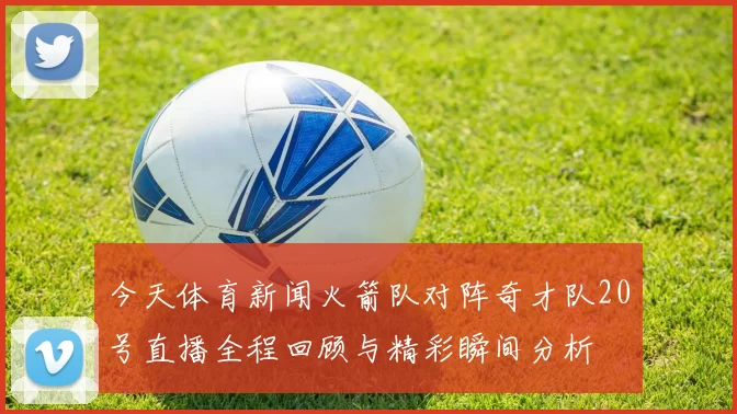 今天体育新闻火箭队对阵奇才队20号直播全程回顾与精彩瞬间分析